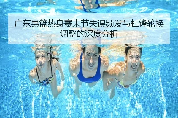 广东男篮热身赛末节失误频发与杜锋轮换调整的深度分析